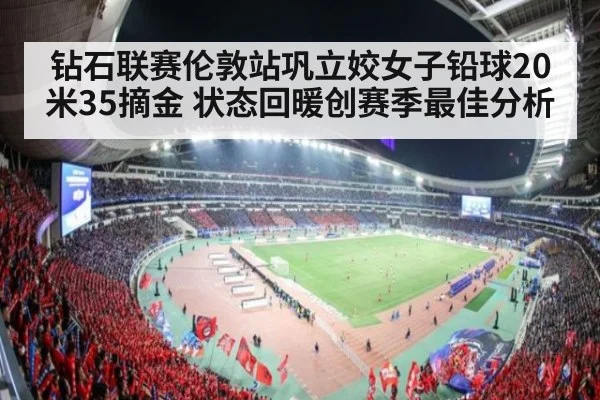 钻石联赛伦敦站巩立姣女子铅球20米35摘金 状态回暖创赛季最佳分析